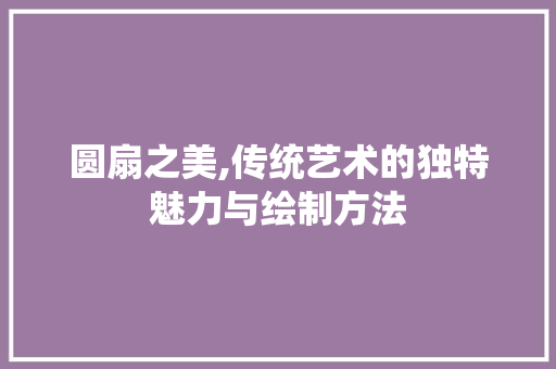 圆扇之美,传统艺术的独特魅力与绘制方法