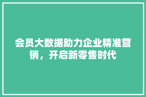 会员大数据助力企业精准营销，开启新零售时代