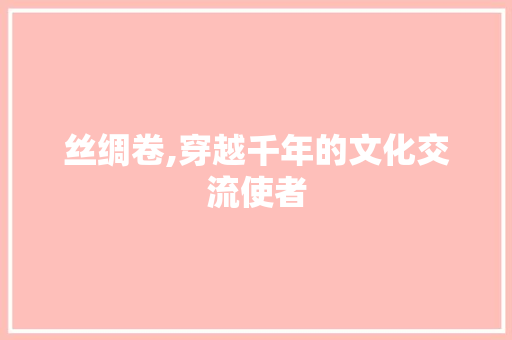 丝绸卷,穿越千年的文化交流使者