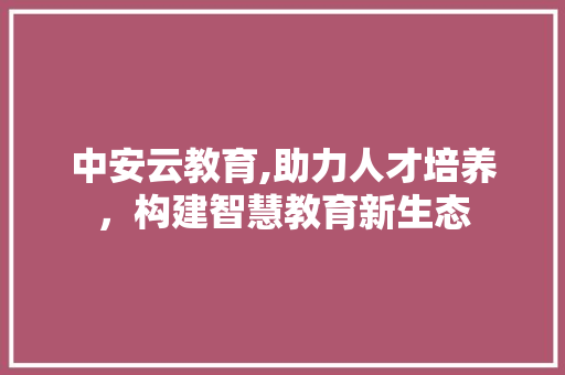中安云教育,助力人才培养，构建智慧教育新生态