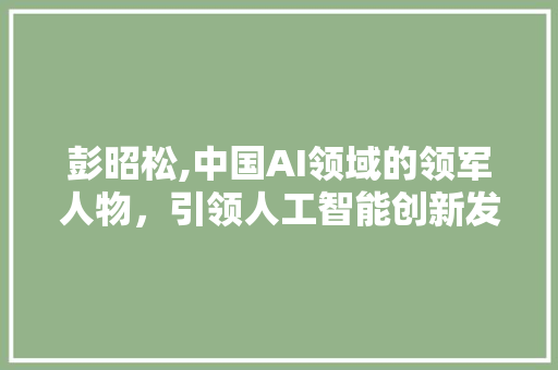 彭昭松,中国AI领域的领军人物，引领人工智能创新发展之路