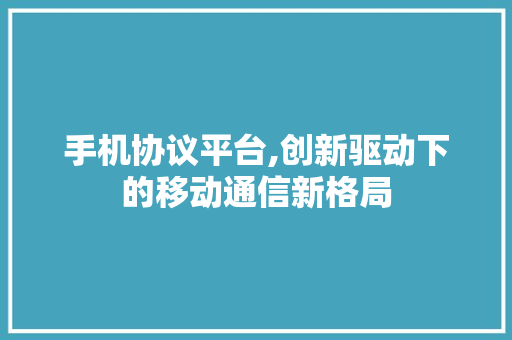 手机协议平台,创新驱动下的移动通信新格局