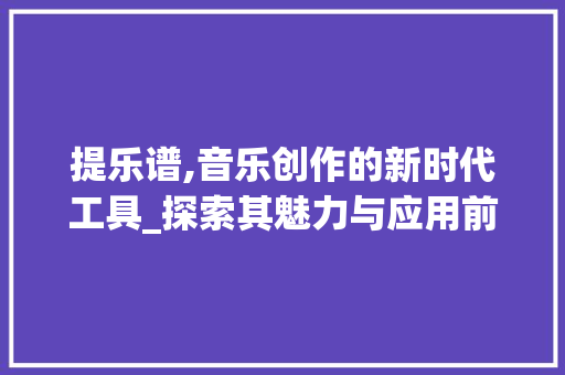 提乐谱,音乐创作的新时代工具_探索其魅力与应用前景