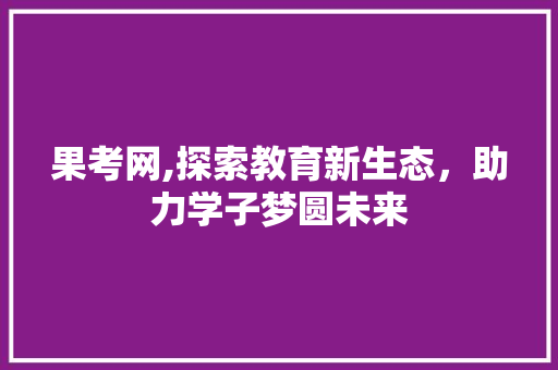 果考网,探索教育新生态，助力学子梦圆未来