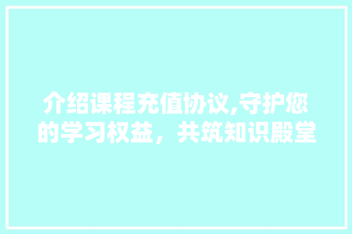 介绍课程充值协议,守护您的学习权益，共筑知识殿堂