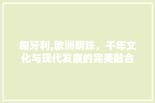匈牙利,欧洲明珠，千年文化与现代发展的完美融合