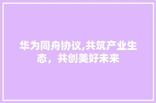 华为同舟协议,共筑产业生态，共创美好未来