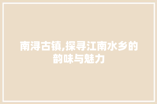 南浔古镇,探寻江南水乡的韵味与魅力