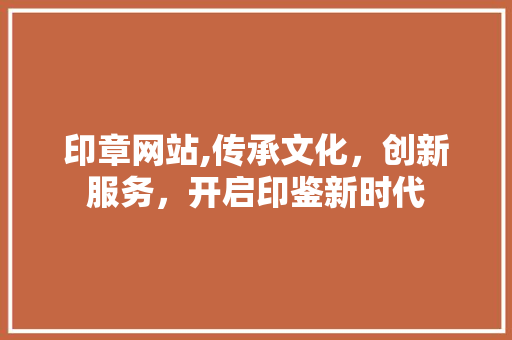 印章网站,传承文化，创新服务，开启印鉴新时代