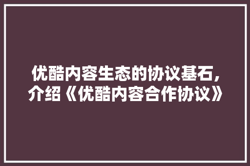 优酷内容生态的协议基石,介绍《优酷内容合作协议》
