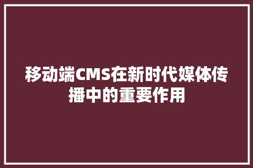 移动端CMS在新时代媒体传播中的重要作用