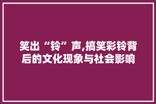 笑出“铃”声,搞笑彩铃背后的文化现象与社会影响 AI技术学习