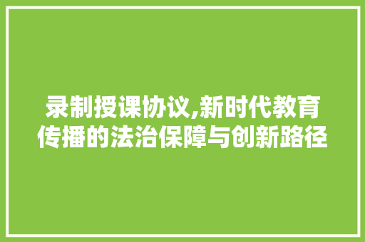 录制授课协议,新时代教育传播的法治保障与创新路径