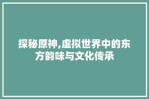 探秘原神,虚拟世界中的东方韵味与文化传承