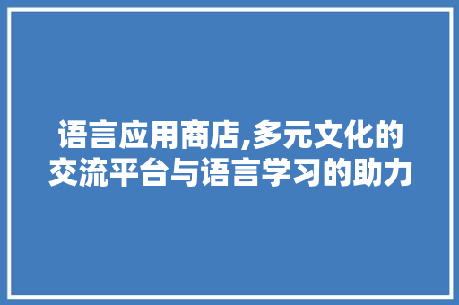 语言应用商店,多元文化的交流平台与语言学习的助力工具