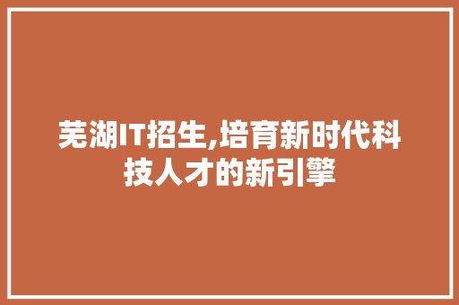芜湖IT招生,培育新时代科技人才的新引擎