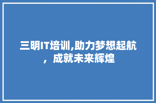 三明IT培训,助力梦想起航，成就未来辉煌