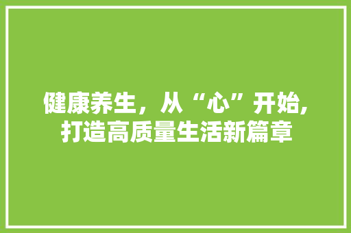 健康养生，从“心”开始,打造高质量生活新篇章