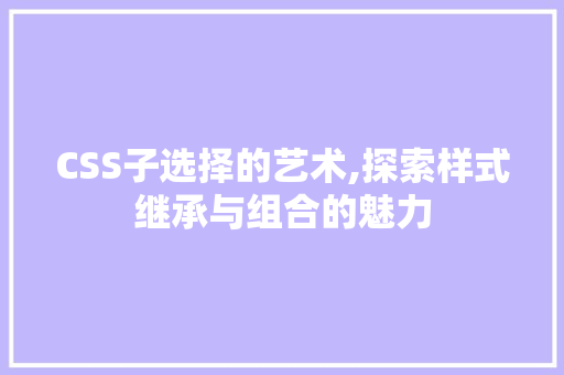 CSS子选择的艺术,探索样式继承与组合的魅力
