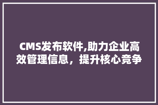 CMS发布软件,助力企业高效管理信息，提升核心竞争力