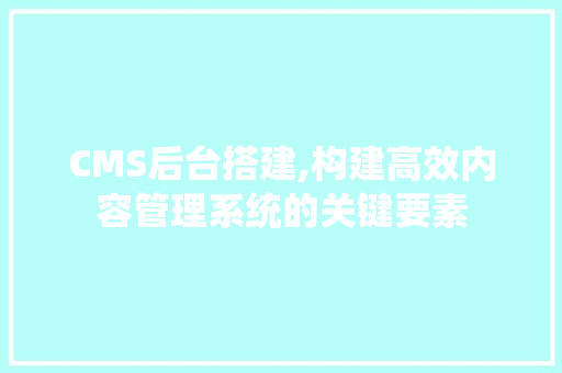 CMS后台搭建,构建高效内容管理系统的关键要素