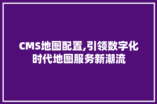 CMS地图配置,引领数字化时代地图服务新潮流