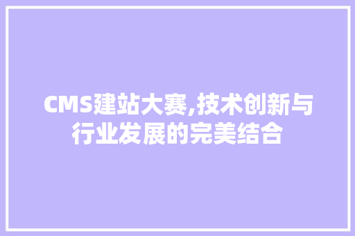 CMS建站大赛,技术创新与行业发展的完美结合