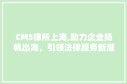 CMS律所上海,助力企业扬帆出海，引领法律服务新潮流
