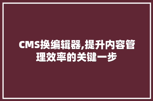CMS换编辑器,提升内容管理效率的关键一步
