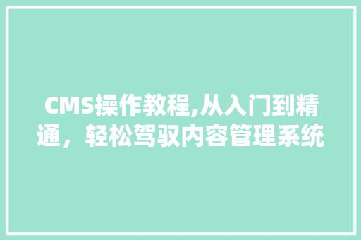 CMS操作教程,从入门到精通，轻松驾驭内容管理系统