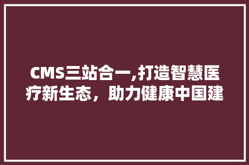 CMS三站合一,打造智慧医疗新生态，助力健康中国建设