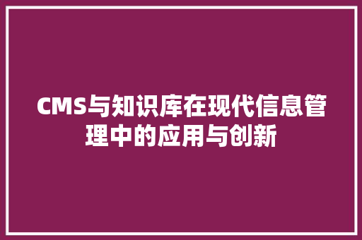 CMS与知识库在现代信息管理中的应用与创新