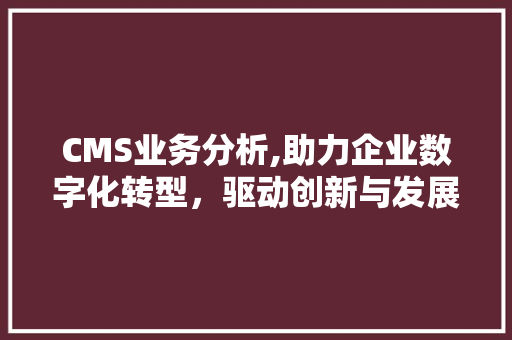 CMS业务分析,助力企业数字化转型，驱动创新与发展
