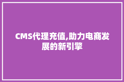 CMS代理充值,助力电商发展的新引擎
