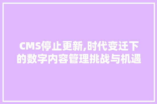 CMS停止更新,时代变迁下的数字内容管理挑战与机遇