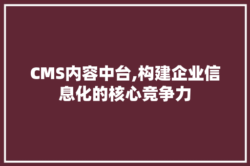 CMS内容中台,构建企业信息化的核心竞争力