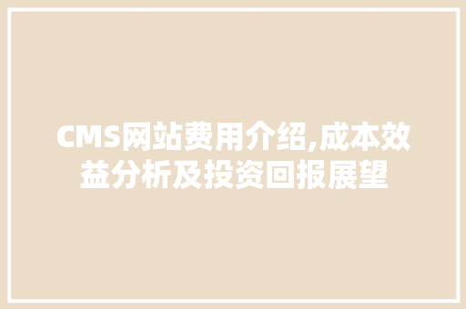 CMS网站费用介绍,成本效益分析及投资回报展望