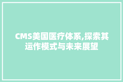 CMS美国医疗体系,探索其运作模式与未来展望