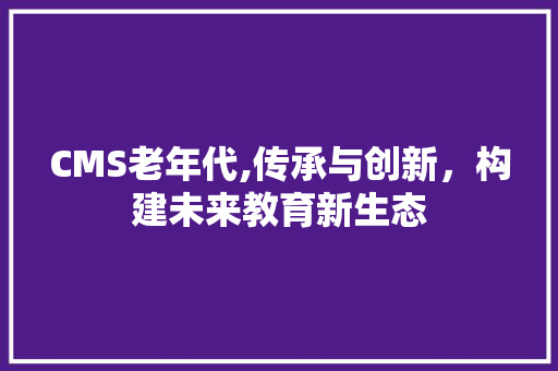 CMS老年代,传承与创新，构建未来教育新生态