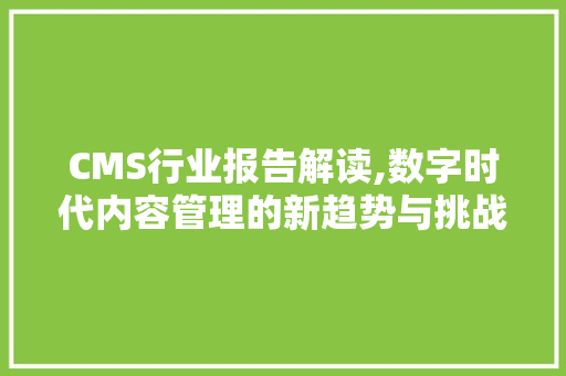 CMS行业报告解读,数字时代内容管理的新趋势与挑战