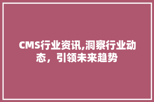 CMS行业资讯,洞察行业动态，引领未来趋势