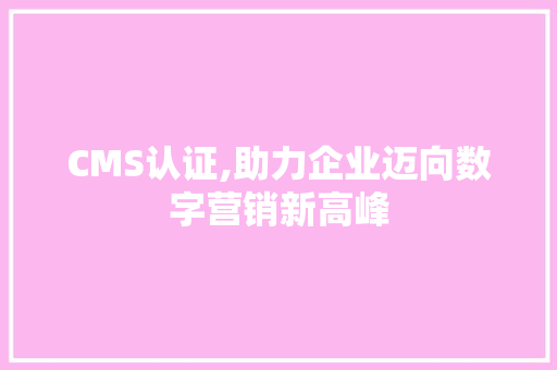 CMS认证,助力企业迈向数字营销新高峰 网站优化
