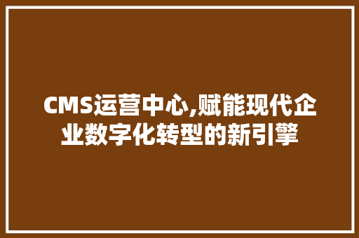 CMS运营中心,赋能现代企业数字化转型的新引擎 搜狗优化