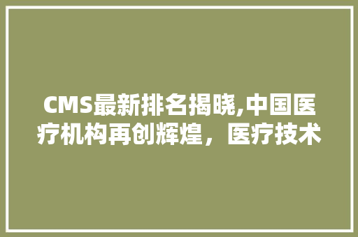 CMS最新排名揭晓,中国医疗机构再创辉煌，医疗技术实力稳步提升