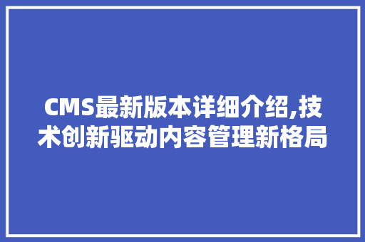 CMS最新版本详细介绍,技术创新驱动内容管理新格局