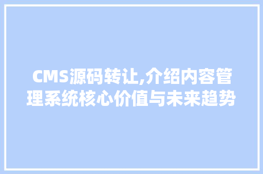 CMS源码转让,介绍内容管理系统核心价值与未来趋势