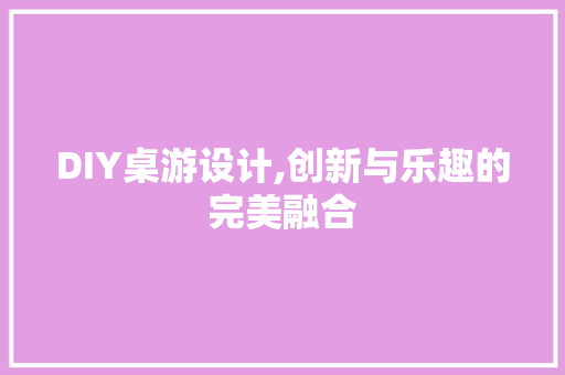 DIY桌游设计,创新与乐趣的完美融合
