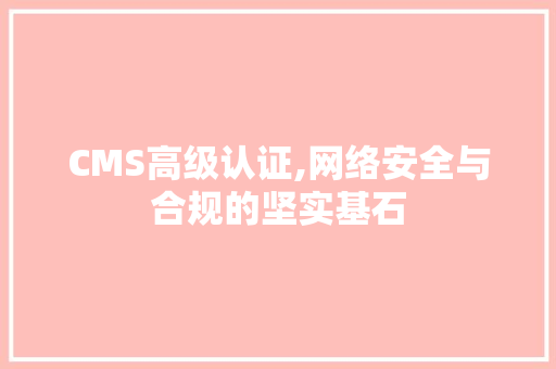 CMS高级认证,网络安全与合规的坚实基石 360搜优化