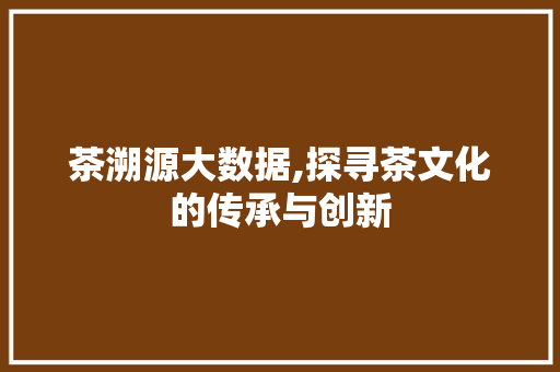 茶溯源大数据,探寻茶文化的传承与创新