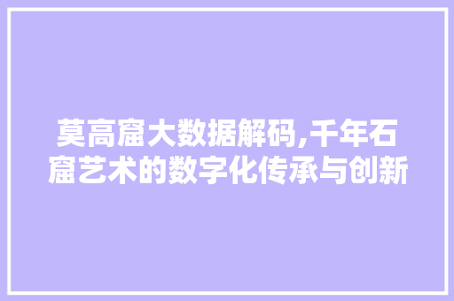 莫高窟大数据解码,千年石窟艺术的数字化传承与创新